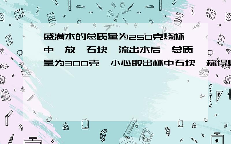 盛满水的总质量为250克烧杯中,放一石块,流出水后,总质量为300克,小心取出杯中石块,称得烧杯的总质量为200