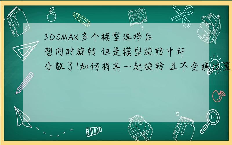 3DSMAX多个模型选择后 想同时旋转 但是模型旋转中却分散了!如何将其一起旋转 且不变换位置