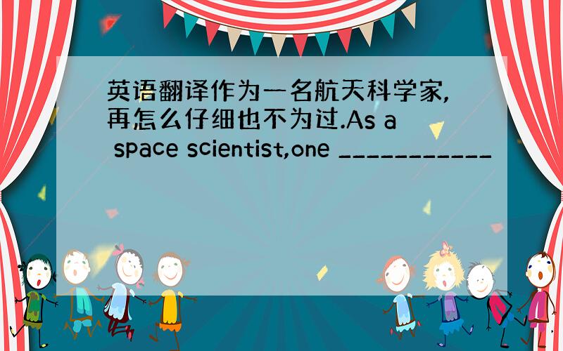 英语翻译作为一名航天科学家,再怎么仔细也不为过.As a space scientist,one ___________