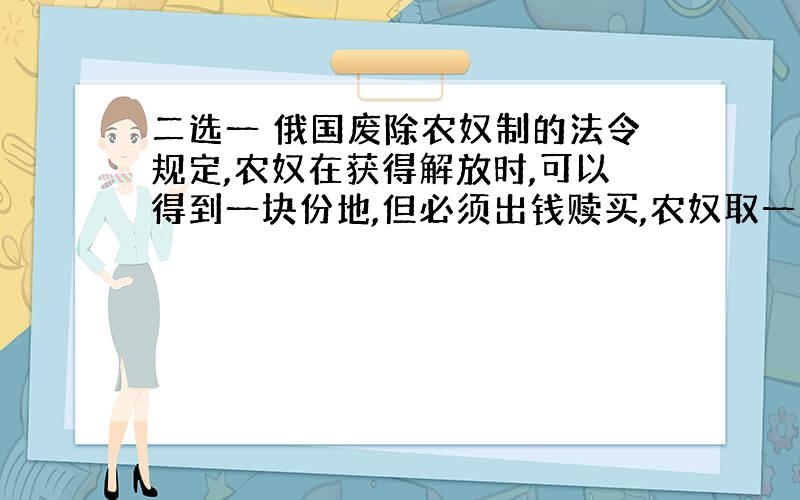 二选一 俄国废除农奴制的法令规定,农奴在获得解放时,可以得到一块份地,但必须出钱赎买,农奴取一