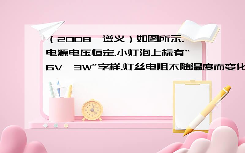 （2008•遵义）如图所示，电源电压恒定，小灯泡上标有“6V、3W”字样，灯丝电阻不随温度而变化，