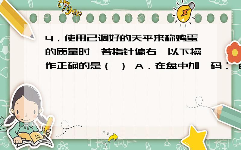 4．使用已调好的天平来称鸡蛋的质量时,若指针偏右,以下操作正确的是（ ） A．在盘中加砝码； B．在盘中