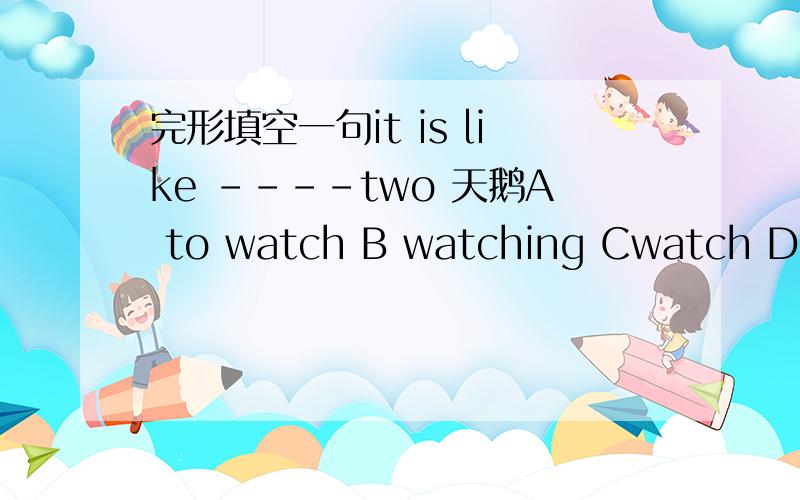 完形填空一句it is like ----two 天鹅A to watch B watching Cwatch D wa