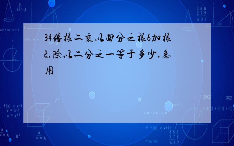 34倍根二乘以四分之根6加根2,除以二分之一等于多少,急用