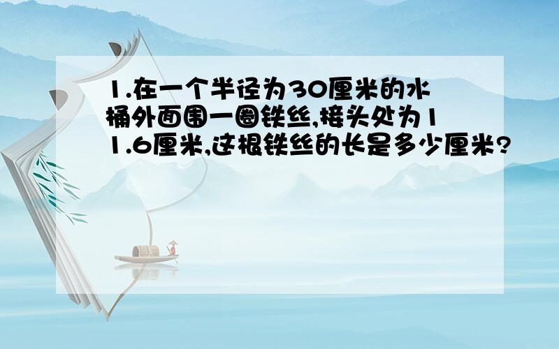 1.在一个半径为30厘米的水桶外面围一圈铁丝,接头处为11.6厘米,这根铁丝的长是多少厘米?