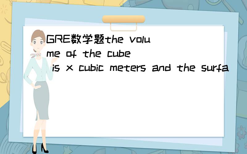 GRE数学题the volume of the cube is x cubic meters and the surfa