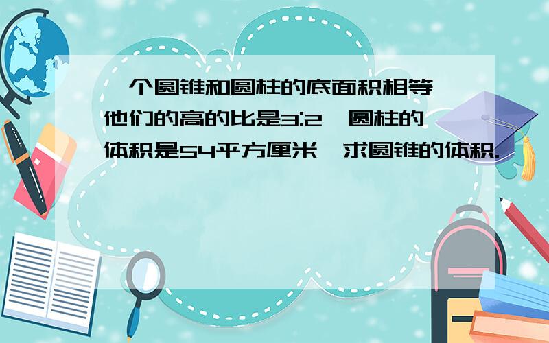 一个圆锥和圆柱的底面积相等,他们的高的比是3:2,圆柱的体积是54平方厘米,求圆锥的体积.