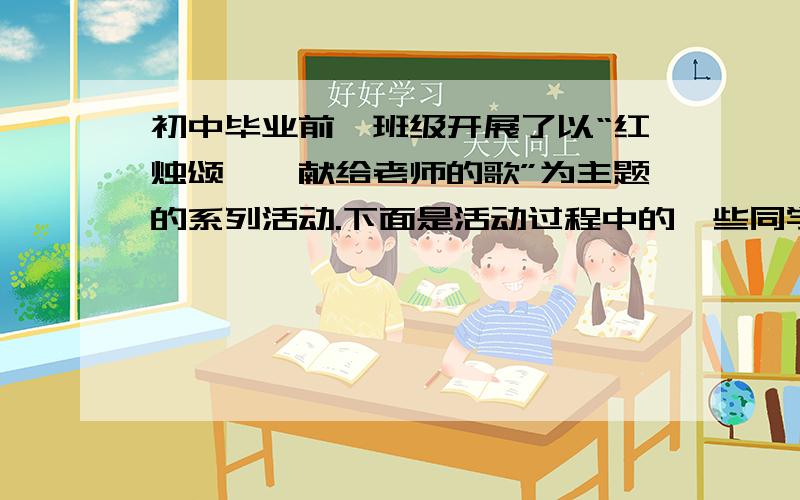 初中毕业前,班级开展了以“红烛颂——献给老师的歌”为主题的系列活动.下面是活动过程中的一些同学们纷纷