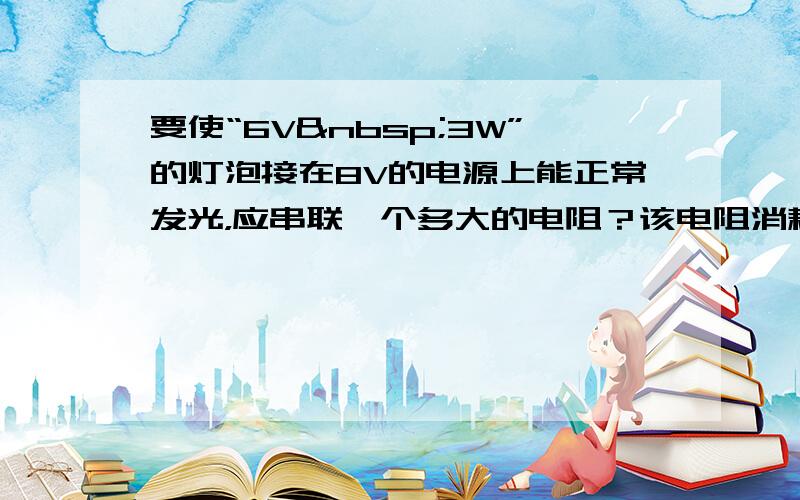 要使“6V 3W”的灯泡接在8V的电源上能正常发光，应串联一个多大的电阻？该电阻消耗的电功率为多少？