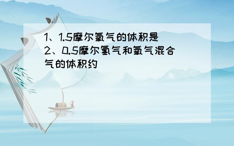 1、1.5摩尔氧气的体积是 2、0.5摩尔氢气和氧气混合气的体积约