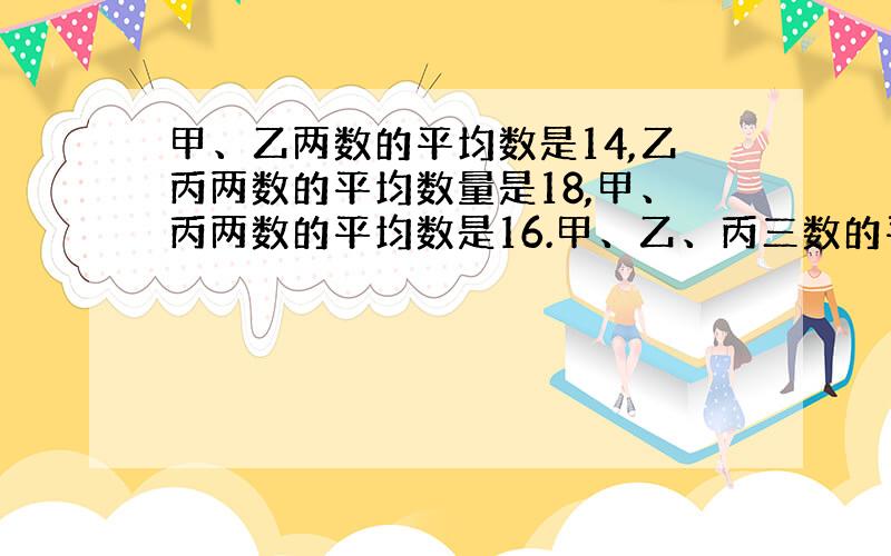 甲、乙两数的平均数是14,乙丙两数的平均数量是18,甲、丙两数的平均数是16.甲、乙、丙三数的平均数是多少