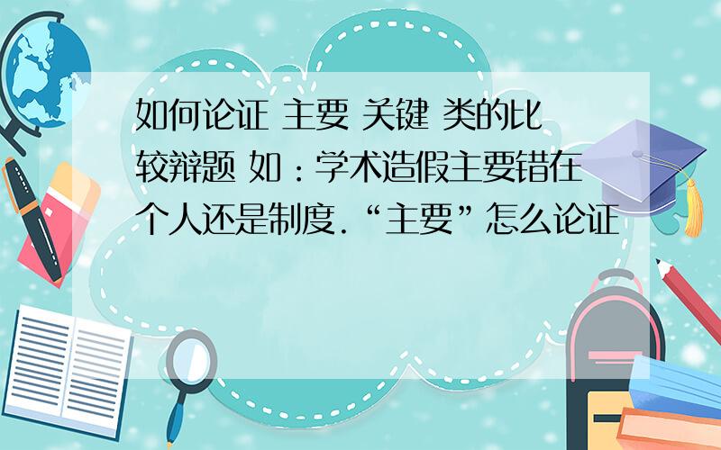 如何论证 主要 关键 类的比较辩题 如：学术造假主要错在个人还是制度.“主要”怎么论证