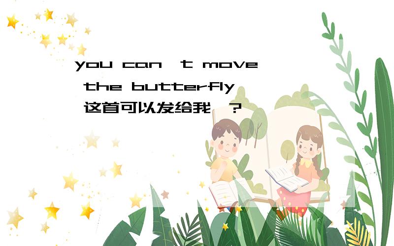 you can't move the butterfly 这首可以发给我嘛?