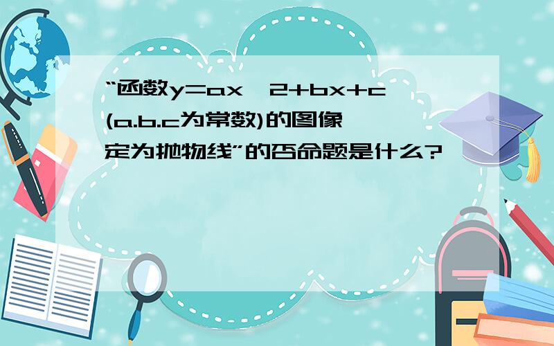 “函数y=ax^2+bx+c(a.b.c为常数)的图像一定为抛物线”的否命题是什么?