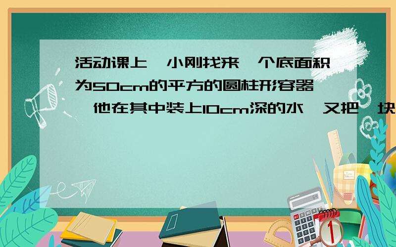 活动课上,小刚找来一个底面积为50cm的平方的圆柱形容器,他在其中装上10cm深的水,又把一块中为3N、体积为100cm