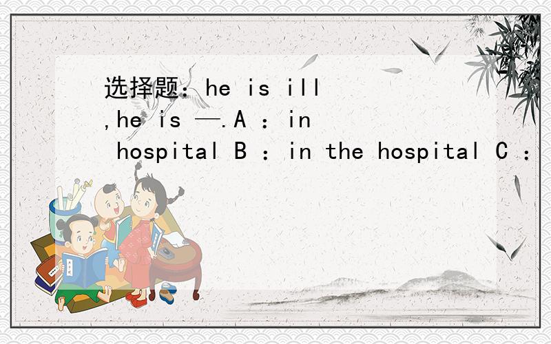 选择题：he is ill ,he is —.A ：in hospital B ：in the hospital C ：