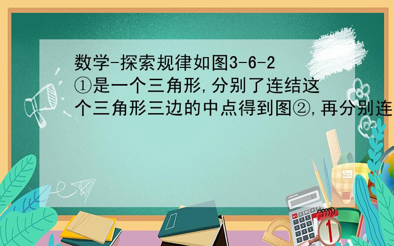 数学-探索规律如图3-6-2①是一个三角形,分别了连结这个三角形三边的中点得到图②,再分别连结图②中间的小三角形三边中点