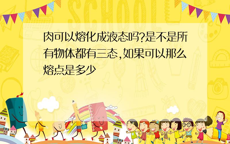 肉可以熔化成液态吗?是不是所有物体都有三态,如果可以那么熔点是多少