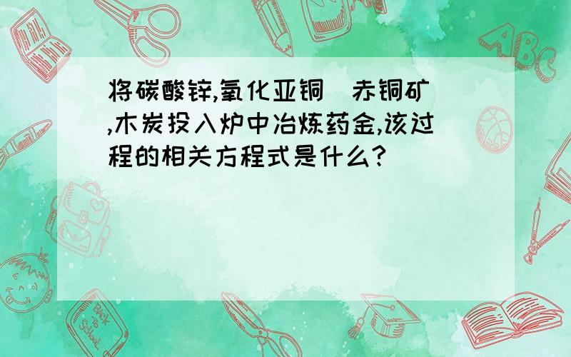 将碳酸锌,氧化亚铜（赤铜矿）,木炭投入炉中冶炼药金,该过程的相关方程式是什么?