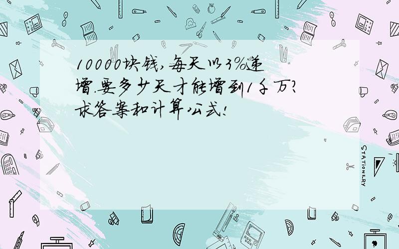 10000块钱,每天以3%递增.要多少天才能增到1千万?求答案和计算公式!