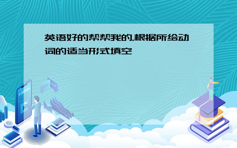 英语好的帮帮我的.根据所给动词的适当形式填空