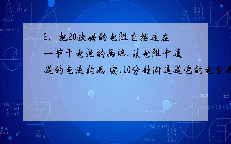 2、把20欧姆的电阻直接连在一节干电池的两端,该电阻中通过的电流约为 安,10分钟内通过它的电量为 库.