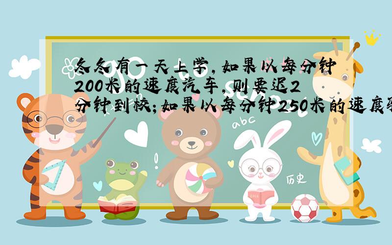 冬冬有一天上学,如果以每分钟200米的速度汽车,则要迟2分钟到校；如果以每分钟250米的速度骑车,则会早