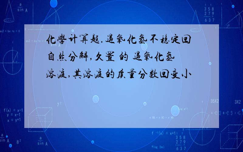 化学计算题.过氧化氢不稳定回自然分解,久置 的 过氧化氢溶液,其溶液的质量分数回变小