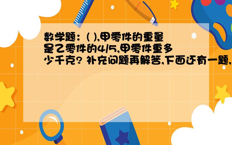 数学题：( ),甲零件的重量是乙零件的4/5,甲零件重多少千克? 补充问题再解答,下面还有一题,跪求~