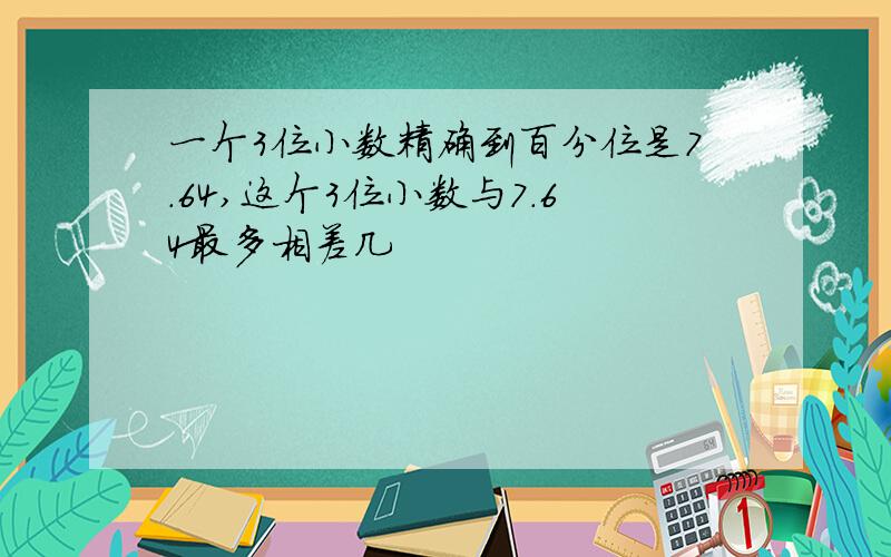 一个3位小数精确到百分位是7.64,这个3位小数与7.64最多相差几