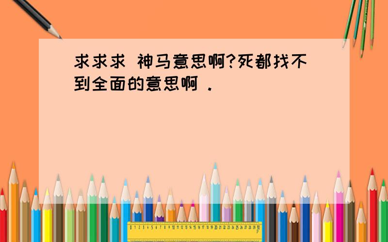 求求求 神马意思啊?死都找不到全面的意思啊 .