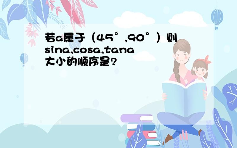 若a属于（45°,90°）则sina,cosa,tana大小的顺序是?