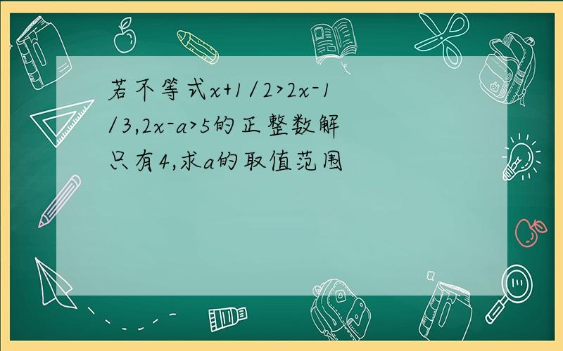 若不等式x+1/2>2x-1/3,2x-a>5的正整数解只有4,求a的取值范围