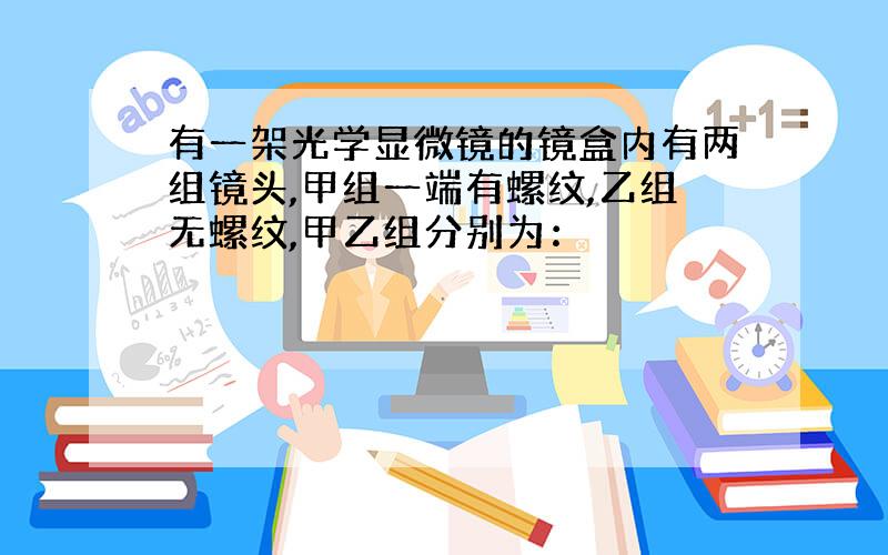 有一架光学显微镜的镜盒内有两组镜头,甲组一端有螺纹,乙组无螺纹,甲乙组分别为：