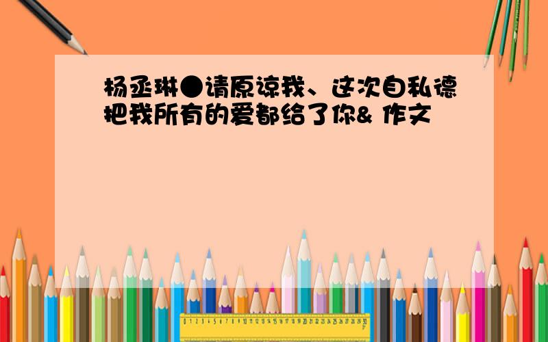 杨丞琳●请原谅我、这次自私德把我所有的爱都给了你& 作文