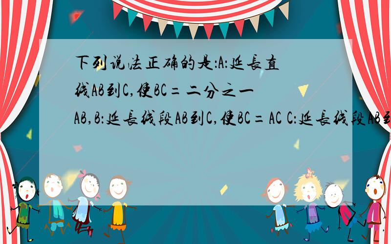 下列说法正确的是：A：延长直线AB到C,使BC=二分之一AB,B：延长线段AB到C,使BC=AC C：延长线段AB到C,