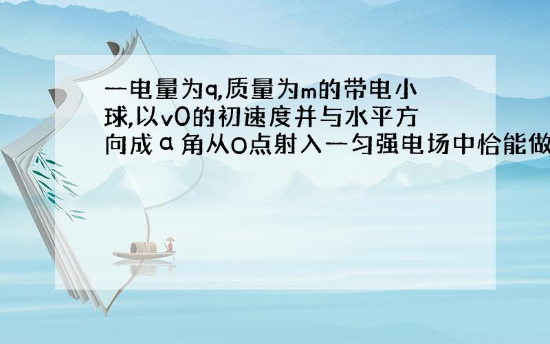 一电量为q,质量为m的带电小球,以v0的初速度并与水平方向成α角从O点射入一匀强电场中恰能做直线运动.求: