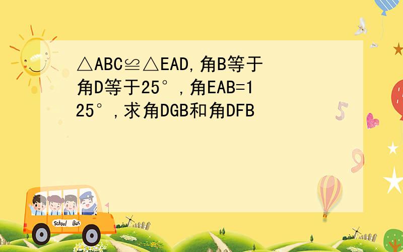 △ABC≌△EAD,角B等于角D等于25°,角EAB=125°,求角DGB和角DFB