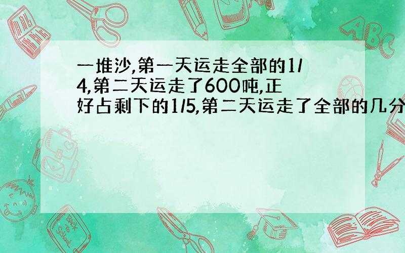 一堆沙,第一天运走全部的1/4,第二天运走了600吨,正好占剩下的1/5,第二天运走了全部的几分之几?算式