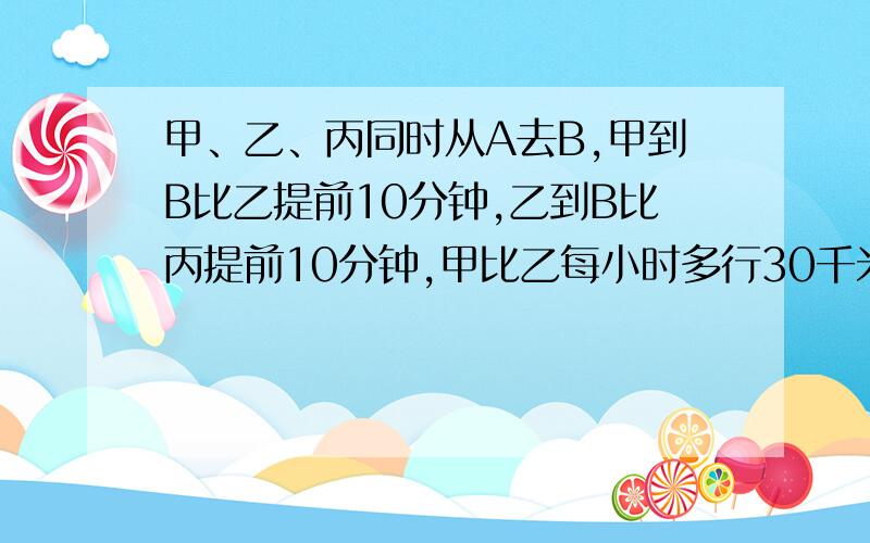 甲、乙、丙同时从A去B,甲到B比乙提前10分钟,乙到B比丙提前10分钟,甲比乙每小时多行30千米,比丙多行5千