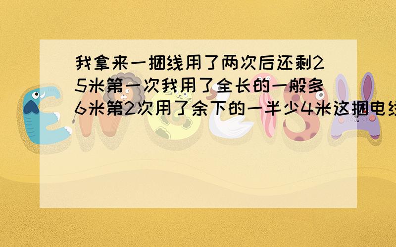 我拿来一捆线用了两次后还剩25米第一次我用了全长的一般多6米第2次用了余下的一半少4米这捆电线原来有多长