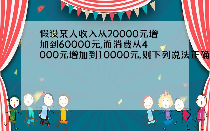 假设某人收入从20000元增加到60000元,而消费从4000元增加到10000元,则下列说法正确的是：