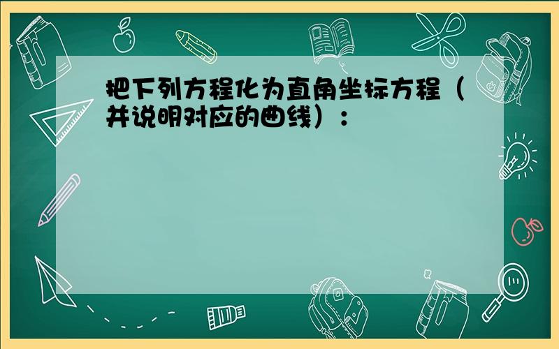 把下列方程化为直角坐标方程（并说明对应的曲线）：