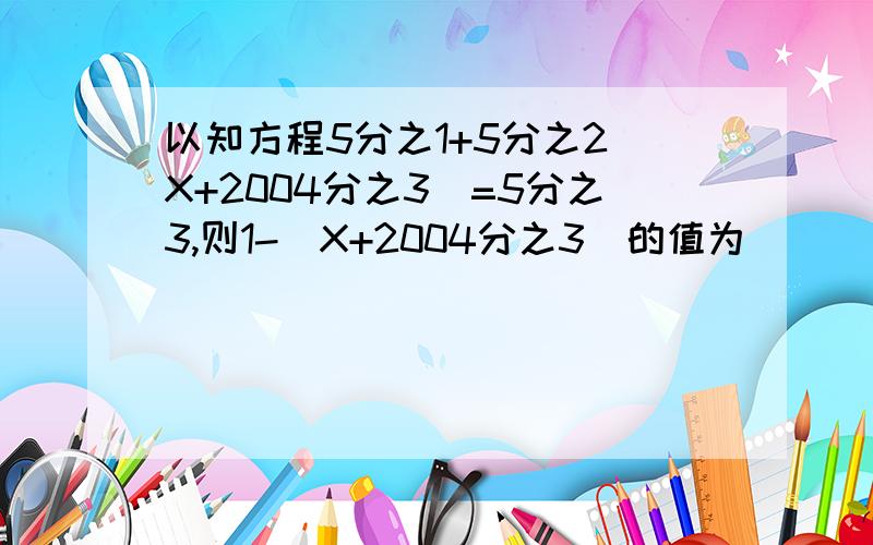 以知方程5分之1+5分之2(X+2004分之3)=5分之3,则1-(X+2004分之3)的值为___