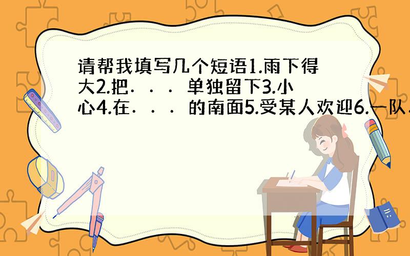 请帮我填写几个短语1.雨下得大2.把．．．单独留下3.小心4.在．．．的南面5.受某人欢迎6.一队．．．