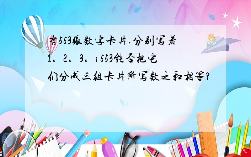 有553张数字卡片,分别写着1、2、3、;553能否把它们分成三组卡片所写数之和相等?