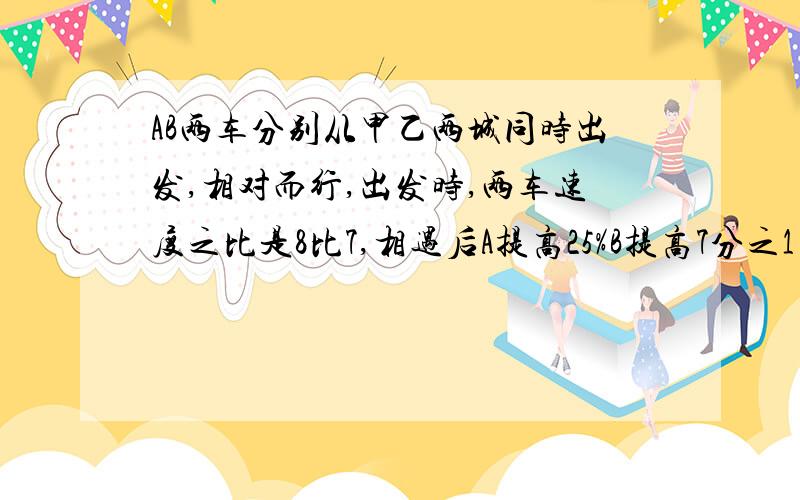 AB两车分别从甲乙两城同时出发,相对而行,出发时,两车速度之比是8比7,相遇后A提高25%B提高7分之1