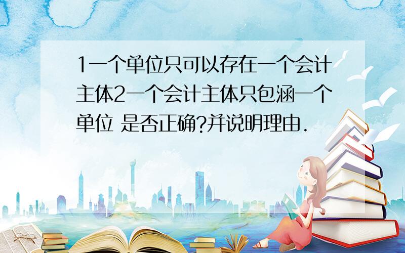 1一个单位只可以存在一个会计主体2一个会计主体只包涵一个单位 是否正确?并说明理由.