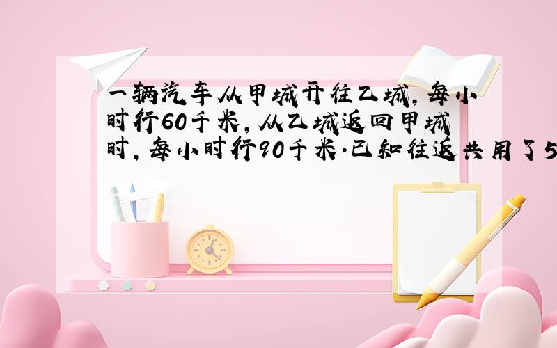 一辆汽车从甲城开往乙城,每小时行60千米,从乙城返回甲城时,每小时行90千米.已知往返共用了5小时.