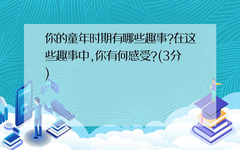 你的童年时期有哪些趣事?在这些趣事中,你有何感受?(3分)